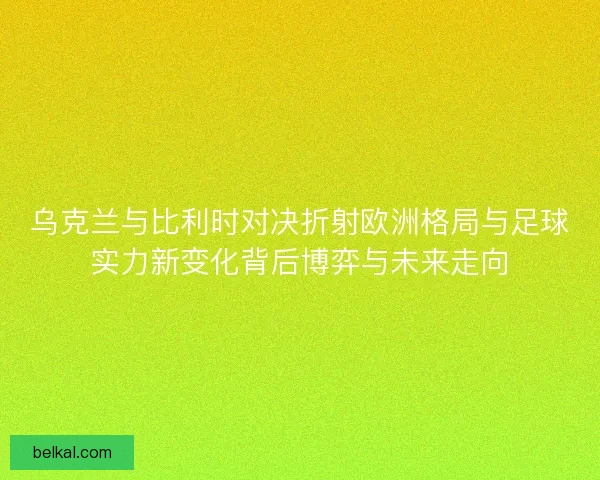 乌克兰与比利时对决折射欧洲格局与足球实力新变化背后博弈与未来走向