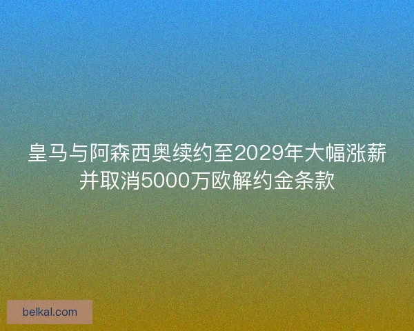 皇马与阿森西奥续约至2029年大幅涨薪并取消5000万欧解约金条款