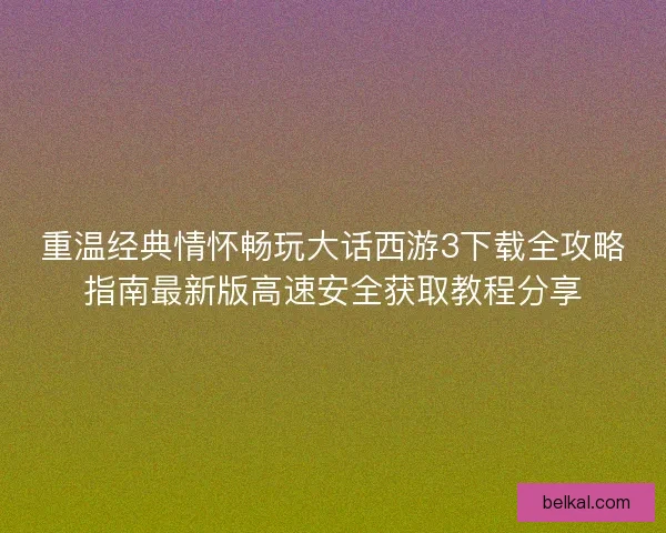 重温经典情怀畅玩大话西游3下载全攻略指南最新版高速安全获取教程分享