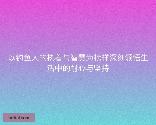 以钓鱼人的执着与智慧为榜样深刻领悟生活中的耐心与坚持