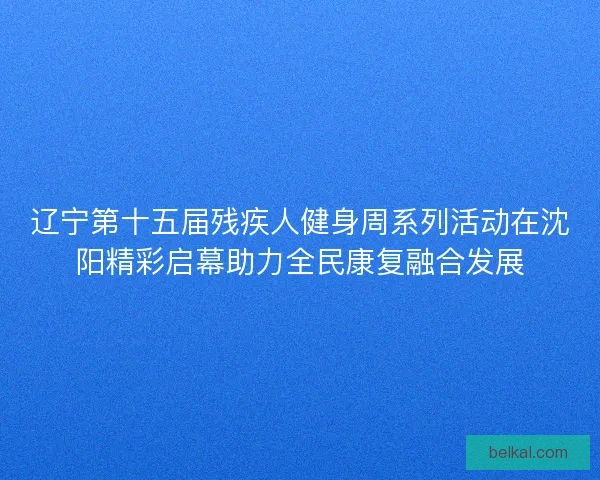辽宁第十五届残疾人健身周系列活动在沈阳精彩启幕助力全民康复融合发展