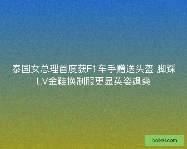 泰国女总理首度获F1车手赠送头盔 脚踩LV金鞋换制服更显英姿飒爽
