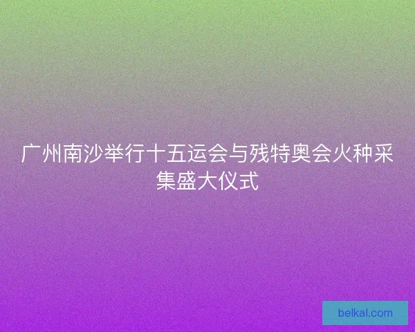 广州南沙举行十五运会与残特奥会火种采集盛大仪式