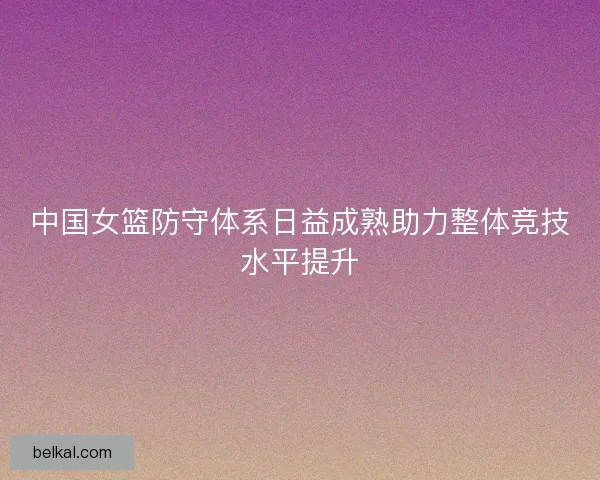 中国女篮防守体系日益成熟助力整体竞技水平提升